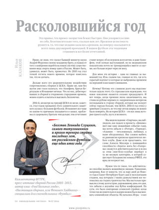 ставят вопрос об их игровом долголетии, и даже Акин-
феев, этой осенью выступавший, но по медицинским
показателям почти не тренирующийся вместе со все-
ми, все больше играет через не могу.
Для меня эта история – одна из главных за ны-
нешний год. Или, скажем так, главная из тех, где есть
скрытый подтекст и которые не выброшены временем
на передний план нашего внимания.
Почему? Потому что слишком долго мы подсозна-
тельно ждали этого. Со страхами или надеждами, что
новое поколение окажется сильнее предыдущего. И
вот теперь, когда прежняя эпоха заканчивается, мы
стоим на рубеже перемен и с напряженным интересом
поглядываем в сторону сборной, которая нас волнует
сейчас гораздо больше, чем ЦСКА. 2016-й год отнял у
армейцев Слуцкого, во что еще летом навряд ли можно
было поверить. Но история ЦСКА – это все лишь исто-
рия одного клуба, пусть и великого.
Мы видели падение «Спартака», мы наб­-
людали, как падало в пропасть «Динамо»
(вот еще одно мощнейшее событие года),
мы почти забыли о «Роторе», «Торпедо»,
«Алании» – титулованных, любимых, а
ныне обездоленных. Нас сложно выбить
из равновесия кризисом практически лю-
бого клуба. Даже если представить, что
слова Алексея Миллера о появившейся
способности «Зенита» жить без «Газпро-
ма» окажутся действительностью и вслед
за этим сине-бело-голубые перейдут в
ту же весовую категорию, в которой су-
ществует большинство команд РФПЛ, это
вряд ли потрясет нас.
Нужно что-то такое, что действитель-
но способно вызвать мощнейшую эмоцию. Удивление,
например. Как от новости, что за пару дней до Ново-
го года в Санкт-Петербурге будет сдан в эксплуатацию
стадион, над которым с таким удовольствием все по-
тешались на стадии строительства. Мы настолько при-
выкли к этому долгострою, дорожавшему день ото дня,
что забыли о дедлайне под Кубок конфедераций. По
сути, это было повторение сочинской стройки: когда
точнотакжеязвительноизадорноможнобыловысмеи­-
вать олимпийские объекты. Но начались Игры – и все
Илья
Казаков
Это вранье, что время с возрастом бежит быстрее. Оно ускоряется само
по себе, безотносительно того, сколько вам лет. Прежняя целостность
рушится, то, что еще недавно казалось крепким, на поверку оказывается
всего лишь двухмерной проекцией. В нашем футболе эта тенденция
становится все более отчетливой.
Расколовшийся год
Право, не знаю, что сказал бывший министр науки
Андрей Фурсенко своему младшему брату, услышав от
того о намерении перейти на новую систему существо-
вания вида спорта номер один в России. Может быть,
удивился, может быть, промолчал. Но 2010 год стал
точкой отсчета нового времени, которое понеслось
так, что не догнать.
Дольше всего его разрушительному воздействию
сопротивлялись сборная и ЦСКА. Право же, нам без
шуток уже стало казаться, что Акинфеев, братья Бе-
резуцкие и Игнашевич вечные. Что на них, дебютиро-
вавших в сборной в откровенно стародавние времена,
можно ездить и пытаться выезжать бесконечно.
2016-й, несмотря на триумф ЦСКА по весне, кажет-
ся, стал годом прощания этого удивительного защит-
ного кулака с большим футболом. Игнашевич все чаще
по каким-то причинам оказывается в запасе, пробле-
мы со здоровьем у братьев: чем дальше, тем отчетливее
Комментатор ВГТРК,
пресс-атташе сборной России-2005–2015,
автор книг «Foot'Больные люди»,
«Настоящая сборная, или Феномен Хиддинка» –
специально для еженедельника «Футбол»
»
«Бегство Леонида Слуцкого,
самого титулованного
и яркого тренера страны
последних лет,
от российского футбола –
еще один итог года
еженедельник «футбол» №52'201624
www.yourpress.ru
 