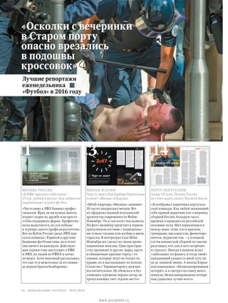 «Осколки с вечеринки
в Старом порту
опасно врезались
в подошвы
кроссовок»
//Global Look Press
Москва. Россия
«В КФК зарплата стабильная –
15 тыс. рублей в месяц». Как любители
зарабатывают игрой в футбол
«Часто вижу в ЛФЛ бывших профес­
сионалов. Вряд ли им нужны деньги,
играют скорее по дружбе или просто
чтобы поддержать форму. Профессио­
налы выделяются, но для победы
в турнире одного профи недостаточно.
Вот на Кубок России среди ЛФЛ при­
ехала команда с Карякой и другими
бывшими футболистами, но в итоге
они ничего не выиграли. Действую­
щие игроки тоже выступают в КФК
и ЛФЛ, но людей из РФПЛ я лично
не видел. Хотя знакомый рассказывал,
что как-то в межсезонье за его коман­
ду играли братья Комбаровы».
Милан. Италия
Черт ее знает. Как Барбара Берлускони
толкает «Милан» в будущее
«Штаб-квартира «Милана» занимает
10 тысяч квадратных метров. Все
их оформлял модный итальянский
архитектор современности Фабио
Новембре. Он и сам косит под дьявола.
На фото дизайнер предстает в черном
приталенном костюме с подведенны­
ми тушью глазами или вообще в маске
гориллы. В интерьерах Casa Milan
Новембре все сделал по своим прово­
кационным лекалам. Одно простран­
ство проникает в другое: шары, круги
и обнаженные красные торсы с го­
ловами, которые лезут не только по
крыше, но и выглядывают из колонн.
Сходство с Терминатором у мужчин
исключительное. Не обошлось и без
зловещих огромных черных штор, не
пропускающих свет. Адское место».
Порту. Португалия
Андер-19-доги. Почему России
не стоит ждать своего Лионеля Месси
«Я изображал защитника португаль­
ской команды. Как любой уважающий
себя правый защитник топ-соперника
сборной России, большую часть
времени я проводил на российской
половине поля. Мяч перекатывался
между нами, теми, кто в красном, –
тренерами, массажистом, физиотера­
певтом, журналистом, – а основной
состав юношеской сборной по тактам
разучивал, кто, как и кого встречает
и страхует. Иногда я пешком делал
«забегания» по флангу, и тогда «мой»
нападающий уходил со мной чуть ли
не до лицевой линии. А иногда Кирья­
ков командовал: «Незапланированная
потеря!», и я смотрел на спину моего
опекуна. Незапланированные потери
нам удавались лучше всего».
Лучшие репортажи
еженедельника
«Футбол» в 2016 году
№1 №3 №14
26 еженедельник «футбол» №52'2016
www.yourpress.ru
 
