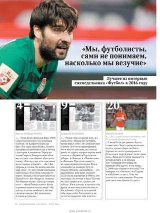 «Мы, футболисты,
сами не понимаем,
насколько мы везучие»
Виктор Понедельник:
«...– Тогда [перед финалом Евро-1960]
Старостин произнес это громовым
голосом: «И Карфаген будет раз-
бит». Все сразу заулыбались. Кстати,
в раздевалке произошел еще и эпизод
с доктором Алексеевым. Перед вы-
ходом Гаврила Дмитрич снова объя­
вил состав и, как обычно, обратился
к нему: «Доктор, у вас есть замечания
по состоянию игроков?» – «Нет. Все
здоровы и готовы. Но можно мне еще
пару слов?» А у него такой тоненький
голосок был. И он этим голоском го-
ворит: «Я знаю, кто сегодня забьет по-
бедный гол». Все обалдели, тишина».
Лев Иваныч встает: «Доктор, говори,
кто?» – «Витя Понедельник». Яшин
огромные кулаки поднял вверх: «Ну,
доктор, если вы ошибетесь, мы вам
сделаем темную». Все засмеялись
и пошли в туннель».
Анатолий Бышовец:
«...– Рядом сидел старший внук, и я
сказал ему: «Можно все потерять,
кроме веры в себя». Это помогает мне
в жизни. Я не могу гарантировать,
что я чего-то достигну, но я всегда
решал те задачи, которые передо мной
ставили: в сборной, в Португалии,
в Корее, в «Зените», в «Локомотиве»,
в «Динамо». При этом я никогда
не гарантировал результата. Взять
олимпийскую команду, будучи
только тренером «молодежки», – это
авантюризм. Или взять сборную
СССР после поражения в 1990-м. Это
авантюры. Но почему я брал? Потому
что был уверен: я все сделаю для
победы. И когда внуку я прочитал эту
фразу, он натолкнул меня на мысль.
И я добавил: «Сергей, не изменяй
себе, верь в себя. Тогда никто и ни
за что не превратит тебя в ничто».
Ивепин ПОПОВ:
«...– Вы с самого начала захотели себе
71-й номер. Необычный выбор.
– У меня были две травмы. Как-то
сломал ногу. Через три месяца начал
играть, провел сборы, все было
хорошо, но опять травмировался.
То же самое повреждение, та же самая
нога… Жена моего друга занимается
нумерологией, и он передал
мне: «Забирай этот номер, он
принесет тебе удачу». Я послушал.
С 2009 года я играю только под 71-м
номером: и в «Литексе», и в Турции,
и в «Кубани», и здесь. Семь лет
только под этим номером. И он мне
действительно приносит удачу».
Лучшее из интервью
еженедельника «Футбол» в 2016 году
//Сергей Дроняев
№4 №9 №20
28 еженедельник «футбол» №52'2016
www.yourpress.ru
 