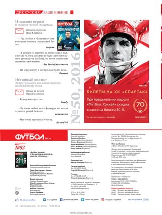 vk.com/ftbl60 facebook.com/ftbl60 instagram.com/ftbl60twitter.com/ftbl60Мы это рекомендуем Вам это нравится
№52
16+
для
читателей
16 лет
и старше
ftbl.ru
«Футбол. Хоккей»
УЧРЕДИТЕЛЬ И ИЗДАТЕЛЬ
ООО «ТН-СТОЛИЦА»
Игорь Николаевич Молодцов
Президент
Анатолий Анатольевич Волосов
Исполнительный директор
Денис Викторович Вдовин
Главный редактор
Андрей Викторович Вдовин
Креативный редактор
Роман Абрамов
Старший корреспондент
Юрий Алеманов, Илья Егоров,
Никита Котов
Корреспонденты
Максим Серегин
Фоторедактор
Сергей Дроняев
Фотокорреспондент
Лилиана Аниканова
Ведущий дизайнер
Владимир Зибрин
Заведующий отделом верстки
Ксения Воронина Дизайнер
Юрий Карманов Цветокорректор
Ольга Исаева Старший корректор
Ольга Радель Корректор
Над номером работали:
Алексей Андронов,
Илья Казаков
Производство
Виктор Цецорин Директор
Распространение
Тел. (495) 228-16-69
Георгий Шумский Директор
Реклама
Тел. (495) 228-16-67
Алексей Кузнецов Директор
Адрес учредителя, издателя и редакции:
127018 г. Москва, ул. Полковая, д. 3
Тел. (495) 228-16-69
info@footballmagazine.ru
№52 от 28.12.2016
Тираж 260 135 экз.
Отпечатано в АО «Полиграфический комплекс
«Экстра М», 143400 Московская обл.,
Красногорский р-н, п/о «Красногорск-5»,
а/м «Балтия», 23 км
Фото на обложке
//Федор Обмайкин/ФК «Краснодар»
Журнал зарегистрирован в Федеральной
службе по надзору в сфере связи, информационных
технологий и массовых коммуникаций
Свидетельство ПИ №ФС77-61897
от 25 мая 2015 года
Выпуск издания осуществлен при финансовой
поддержке Федерального агентства по печати
и массовым коммуникациям
За достоверность рекламных публикаций
редакция ответственности не несет
Мнение редакции может не совпадать
с мнением автора
Перепечатка материалов –
только с письменного
разрешения ООО «ТН-СТОЛИЦА»
© ООО «ТН-СТОЛИЦА»
Цена свободная
Наши подписные индексы:
11500 	 – Каталог российской прессы
99929 	 – Каталог российской прессы
П 3967 	– Онлайн-каталог Почта России
№50,2016
дискуссия ваше мнение
3+
Итальяно верим
О главном тренере «Спартака»
Отзывы на мнение
Ильи Казакова
– Рад за болел «Спартака», они
вытащили наконец счастливый би-
лет.
лоцман
– Я вначале в Карреру не верил (ждал КББ,
и пугало то, что у Массимо не было самостоятель-
ного руководства клубом), но потом полностью
переменил свое мнение
dos Santos Nascimento
– Он вернул мечту и погрузил нас будто в сон...
Romeoo
Истинный викинг
Эйдур Гудьонсен как олицетворение
исландского футбола
Отзыв на текст
Никиты Котова
– Кумир моего детства.
Guddy
– Не очень любил этого форварда, но нельзя
отрицать: умный был нап.
калинихта
– Мне очень нравилась его игра.
Hazard-10
еженедельник «футбол» №52'201630
www.yourpress.ru
 