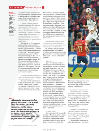 Вспоминаю его выражение лица
и делаю через не могу. То есть
все-таки он мне дал что-то в моей
карьере, в моей жизни.
Ламборджини и Галицкий
– Еще одна громкая новость,
связанная с Федором Смоловым.
Вы действительно купили ламбор-
джини, как у Криштиану Роналду?
– Нет. Я ничего не покупал.
Кто-то сфоткал ламборджини, ска-
зали, что это моя. Это пока самая
необычная новость про меня за
прошедший год.
– Но у вас же действительно
страсть к хорошим машинам?
Только непонятно, где вы тут
ездите. Мы в Краснодаре второй
день, и кажется, что этот город –
одна большая пробка.
– Машины мне нравятся, да,
и быстрые машины – тем более.
и выступал в таких командах, где
конкуренция была довольно высока
и заиграть было тяжело. Поэтому,
может быть, стоило сделать этот
шаг с арендой в «Урал» раньше.
– Знаете, как вашу историю
вообще большинство болельщиков
представляет? Что жил-был
обычный российский футболист
Смолов. Да, с талантом, но еще и
с паспортом, с которым в условиях
лимита мог не напрягаться. А по-
том у него в голове что-то щелк-
нуло. И он стал пахать так, что
теперь у него больше трех десятков
мячей за год.
– Щелкнуло, да. Сто процентов
щелкнуло. Все правильно. Вот
только большинство пытается это
увязать с расставаниями, c какими-
то там событиями в личной жизни.
А это не так. У меня просто прои-
зошел разговор с самим собой.
Самолюбие взыграло. Что, я не по-
нимаю, что у меня есть талант? Я в
«молодежке» забивал больше всех.
И в юношеской сборной забивал
больше всех, всегда и везде был на
виду. А при переходе во взрослый
футбол все не шло у меня и не шло.
И я решил в первую очередь сам
себе доказать, что способен на
многое на самом деле.
– Как это произошло? Проснулись
одним прекрасным утром и решили:
начинаю новую жизнь?
– Все думают, что все началось
в «Урале». На самом деле – гораздо
раньше. Просто когда я принял
это решение и поменял все, это по
щелчку пальцев не могло в один
момент отразиться на результатах.
Но я понимал, что нужно терпеть,
что нужно ждать, и если я буду про-
должать работать и трудиться, то
мне это все вернется. Так и произо-
шло. И все начало возвращаться как
раз в период моей игры в «Урале».
Плюс хорошо, что попался Алек-
сандр Федорович [Тарханов, глав-
ный тренер «Урала»]. Он выпускал
меня нападающим и не ограничи-
вал на поле. Так и говорил: «Я вижу
по твоим игровым способностям,
что тебя не стоит ограничивать.
Ты можешь делать на поле все что
пожелаешь».
– Вы говорите: «Поменял все».
Что «все»? Вы стали грамотнее
питаться? Больше тренироваться?
Что конкретно вы поменяли?
– И питаться стал по-другому,
и режим поменял спортивный.
А больше тренироваться я стал еще
раньше. Плюс я навсегда запомнил
одну фразу Капелло, которая мне
помогла.
– Капелло?
– Да. У меня были от работы
с ним неоднозначные впечатления.
Вроде он меня вызывал в сборную,
когда я не играл. Мы с ним это
обсуждали. Он говорил: «Да, ты
не играешь, но у тебя есть возмож-
ность за этот сбор доказать мне,
чтобы я тебя вызвал в следующий
раз». В конце сбора он подходил
и говорил: «Ты в порядке, все
супер, отлично тренируешься,
выкладываешься». И вызвал меня
в следующий раз. Так он меня
вызывал на протяжении полутора
лет. Был разговор агента с ним по
поводу моей аренды в «Анжи». Он
говорит: «Да, пусть идет. Будет
играть – я его вызову на «мир».
И получается, что я все сборы до
чемпионата мира был, но на турнир
не поехал. Расстроился. Понимал,
что, скорее всего, не буду играть
в Бразилии, но поехать хотелось:
такие турниры бывают раз в жизни,
а у кого-то вообще их может не
быть в принципе.
– А фраза какая?
– Он мне сказал: «Не жалей себя
никогда». И поэтому, когда тяжело,
когда после тренировки кажется,
что нет сил даже дотащиться до
душа, я все равно остаюсь сделать
какие-то упражнения для себя.
ФЕДОР СМОЛОВинтервью
»
«Навсегда запомнил одну
фразу Капелло: «Не жалей
себя никогда». И когда
тяжело, когда после
тренировки кажется, что
нет сил даже дотащиться
до душа, я все равно
остаюсь сделать какие-то
упражнения для себя
В футболке
«Красно-
дара»
в 2016 году
Федор
Смолов
забил
29 мячей,
став
лучшим
бомбардиром
чемпионата
России-
2015/16
//Сергей
Дроняев
фото
еженедельник «футбол» №52'20168
www.yourpress.ru
 