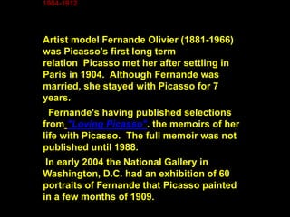 1904-1912
Artist model Fernande Olivier (1881-1966)
was Picasso's first long term
relation Picasso met her after settling in
Paris in 1904. Although Fernande was
married, she stayed with Picasso for 7
years.
Fernande's having published selections
from "Loving Picasso". the memoirs of her
life with Picasso. The full memoir was not
published until 1988.
In early 2004 the National Gallery in
Washington, D.C. had an exhibition of 60
portraits of Fernande that Picasso painted
in a few months of 1909.
 