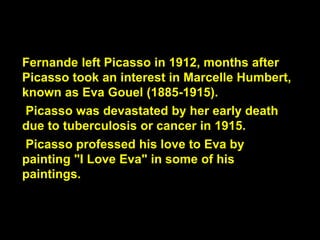 Fernande left Picasso in 1912, months after
Picasso took an interest in Marcelle Humbert,
known as Eva Gouel (1885-1915).
Picasso was devastated by her early death
due to tuberculosis or cancer in 1915.
Picasso professed his love to Eva by
painting "I Love Eva" in some of his
paintings.
 