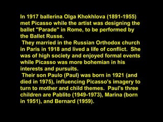 In 1917 ballerina Olga Khokhlova (1891-1955)
met Picasso while the artist was designing the
ballet "Parade" in Rome, to be performed by
the Ballet Russe.
They married in the Russian Orthodox church
in Paris in 1918 and lived a life of conflict. She
was of high society and enjoyed formal events
while Picasso was more bohemian in his
interests and pursuits.
Their son Paulo (Paul) was born in 1921 (and
died in 1975), influencing Picasso's imagery to
turn to mother and child themes. Paul's three
children are Pablito (1949-1973), Marina (born
in 1951), and Bernard (1959).
 