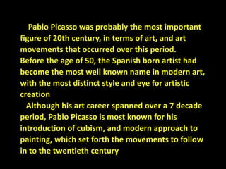 Pablo Picasso was probably the most important
figure of 20th century, in terms of art, and art
movements that occurred over this period.
Before the age of 50, the Spanish born artist had
become the most well known name in modern art,
with the most distinct style and eye for artistic
creation
Although his art career spanned over a 7 decade
period, Pablo Picasso is most known for his
introduction of cubism, and modern approach to
painting, which set forth the movements to follow
in to the twentieth century
 