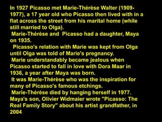 In 1927 Picasso met Marie-Thérèse Walter (1909-
1977), a 17 year old who Picasso then lived with in a
flat across the street from his marital home (while
still married to Olga).
Marie-Thérèse and Picasso had a daughter, Maya
on 1935.
Picasso's relation with Marie was kept from Olga
until Olga was told of Marie's pregnancy.
Marie understandably became jealous when
Picasso started to fall in love with Dora Maar in
1936, a year after Maya was born.
It was Marie-Thérèse who was the inspiration for
many of Picasso's famous etchings.
Marie-Thérèse died by hanging herself in 1977.
Maya's son, Olivier Widmaier wrote "Picasso: The
Real Family Story" about his artist grandfather, in
2004
 