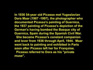 In 1936 54-year old Picasso met Yugoslavian
Dora Maar (1907 -1997), the photographer who
documented Picasso's painting of Guernica,
the 1937 painting of Picasso's depiction of the
German's having bombed the Basque city of
Guernica, Spain during the Spanish Civil War.
She became Picasso's constant companion
and lover from 1936 through April, 1944. Maar
went back to painting and exhibited in Paris
soon after Picasso left her for Françoise.
Picasso referred to Dora as his "private
muse".
 