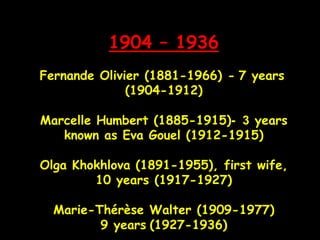 1904 – 1936
Fernande Olivier (1881-1966) - 7 years
(1904-1912)
Marcelle Humbert (1885-1915) 3- years
known as Eva Gouel (1912-1915)
Olga Khokhlova (1891-1955), first wife,
10 years (1917-1927)
Marie-Thérèse Walter (1909-1977)
9 years (1927-1936)
 