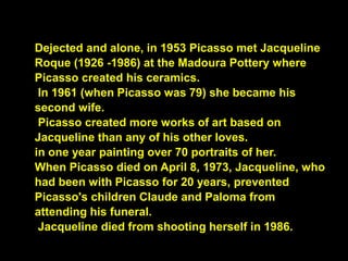Dejected and alone, in 1953 Picasso met Jacqueline
Roque (1926 -1986) at the Madoura Pottery where
Picasso created his ceramics.
In 1961 (when Picasso was 79) she became his
second wife.
Picasso created more works of art based on
Jacqueline than any of his other loves.
in one year painting over 70 portraits of her.
When Picasso died on April 8, 1973, Jacqueline, who
had been with Picasso for 20 years, prevented
Picasso's children Claude and Paloma from
attending his funeral.
Jacqueline died from shooting herself in 1986.
 
