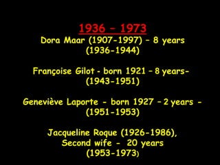 1936 – 1973
Dora Maar (1907-1997) – 8 years
(1936-1944)
Françoise Gilot - born 1921 – 8 years-
(1943-1951)
Geneviève Laporte - born 1927 – 2 years -
(1951-1953)
Jacqueline Roque (1926-1986),
Second wife - 20 years
(1953-1973)
 