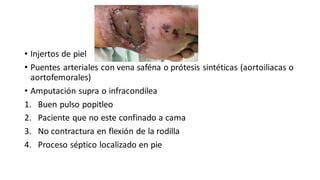 • Injertos de piel
• Puentes arteriales con vena saféna o prótesis sintéticas (aortoiliacas o
aortofemorales)
• Amputación supra o infracondilea
1. Buen pulso popitleo
2. Paciente que no este confinado a cama
3. No contractura en flexión de la rodilla
4. Proceso séptico localizado en pie
 
