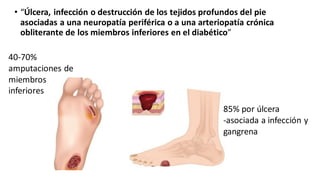 • “Úlcera, infección o destrucción de los tejidos profundos del pie
asociadas a una neuropatía periférica o a una arteriopatía crónica
obliterante de los miembros inferiores en el diabético”
40-70%
amputaciones de
miembros
inferiores
85% por úlcera
-asociada a infección y
gangrena
 