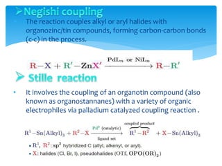  The reaction couples alkyl or aryl halides with
organozinc/tin compounds, forming carbon-carbon bonds
(c-c) in the process.
• It involves the coupling of an organotin compound (also
known as organostannanes) with a variety of organic
electrophiles via palladium catalyzed coupling reaction .
 