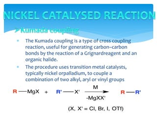  The Kumada coupling is a type of cross coupling
reaction, useful for generating carbon–carbon
bonds by the reaction of a Grignardreagent and an
organic halide.
 The procedure uses transition metal catalysts,
typically nickel orpalladium, to couple a
combination of two alkyl, aryl or vinyl groups
 