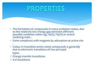  The formation of compounds in many oxidation states, due
to the relatively low energy gap between different
possible oxidation states eg, Fe(II), Fe(III) or switch
oxidizing state .
 Form complexes with reagents by adsorption at active site
.
 Colour in transition-series metal compounds is generally
due to electronic transitions of two principal
types.
 Charge transfer transitions
 d-d transitions
 