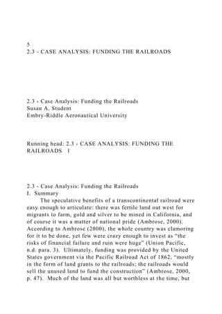 5
2.3 - CASE ANALYSIS: FUNDING THE RAILROADS
2.3 - Case Analysis: Funding the Railroads
Susan A. Student
Embry-Riddle Aeronautical University
Running head: 2.3 - CASE ANALYSIS: FUNDING THE
RAILROADS 1
2.3 - Case Analysis: Funding the Railroads
I. Summary
The speculative benefits of a transcontinental railroad were
easy enough to articulate: there was fertile land out west for
migrants to farm, gold and silver to be mined in California, and
of course it was a matter of national pride (Ambrose, 2000).
According to Ambrose (2000), the whole country was clamoring
for it to be done, yet few were crazy enough to invest as “the
risks of financial failure and ruin were huge” (Union Pacific,
n.d. para. 3). Ultimately, funding was provided by the United
States government via the Pacific Railroad Act of 1862, “mostly
in the form of land grants to the railroads; the railroads would
sell the unused land to fund the construction” (Ambrose, 2000,
p. 47). Much of the land was all but worthless at the time, but
 