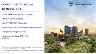 Overview - IFSC
COMPETITIVE TAX REGIME
● 100% Tax Exemption (for 10 out of 15 years)
● Minimum Alternate Tax* @ 9%
● No CTT**/STT**/GST**/Stamp Duty
● Withholding tax @4% on interest paid on Debt Instruments
● Competitive Tax Regime for Funds
● Incentives under Gujarat IT/ITes Policy
(2022-27)
* MAT provisions not applicable for companies opting for concessional tax rate
under Sec. 115 BAA of Income Tax Act, 1961
**CTT- Commodity Transaction Tax, STT- Securities Transaction Tax, GST- Goods
and Service Tax
 