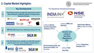 2. Capital Market Highlights:
Key Developments
1
Retail Indian Investors provided with opportunity to trade in
select US Stocks on NSE IFSC platform via Unsponsored
Depository Receipts
NSE IFSC-SGX Connect Live: Daily Open Interest of $ 7 Bn
Issuance and
Listing of
Securities
(Regulations)
2021
Initial Public Offering
(IPO) by Indian & Foreign
Cos
Listing of Depository
Receipts (DRs)
Listing by Special
Purpose Acquisition
Company (SPACs)
Listing of Debt
Securities
Environmental, Social, and
Governance (ESG) Debt
Securities
Listing by SMEs and
Start-Ups
India INX Global Access subsidiary of India INX has been
granted approval to access all global markets (130 +)
through international brokers
Two Operational International Exchanges
 
