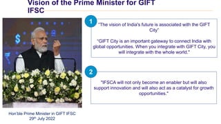 Vision of the Prime Minister for GIFT
IFSC
“The vision of India's future is associated with the GIFT
City”
“GIFT City is an important gateway to connect India with
global opportunities. When you integrate with GIFT City, you
will integrate with the whole world."
Hon’ble Prime Minister in GIFT IFSC
29th July 2022
"IFSCA will not only become an enabler but will also
support innovation and will also act as a catalyst for growth
opportunities."
1
2
 