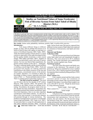 International Indexed & Referred Research Journal, April, 2012. ISSN- 0975-3486, RNI-RAJBIL 2009/30097;VoL.III *ISSUE-31
                                            Research Paper—Zoology
                       Studies on Nutritional Values of Some Freshwater
                      Fish of Riverine System From Sakri Tahsil of Dhulia
                                         District (M.S.)
   April, 2012               * Dr. S. S. Patole.
    * Assot. prof. Dept. of Zoology, S. G. Patil, ASC College, Sakri. (M. S.)
A B S T R A C T
 The fish are good and chief source of animal proteins and fats along with essential amino acids as well as vitamins. The
 palatability and nutritious properties of the fish therefore, depends on higher content of proteins and lipids. Some factors viz; age,
 sex, loss of solids during spawning, richness of fish food in river system and storage at freezing temperature etc are responsible
 for variation in protein and lipid contents of fish. It is conclude that, the higher amount of both protein and lipid content was found
 in fish, Acanthocobitis botia i.e. 22.70 g and in fish Puntius sarana i. e. 4.0 % respectively. Whereas lowest percentage was reported
 from Notopterus notopterus i.e. 6.50 g and 0.80 % respectively.

Key words: Amino acids, palatability, nutritious, protein, lipid, Acanthocobitis punctius.
Introduction:-                                           study, various fresh water fish species captured from
          Fish means different things to different different riverine system of Sakri tahsil were analyzed
people; to many, fish are perhaps best known as an for estimation of total proteins, total lipids and water
article of food to those who capture or trap them is a contents.
source of livelihood (Jayaram, 2002; Yadav, 2005). Material And Method
Today the limited quantity of food calories is a great Collection of fish
concern to many parts of the under developed world,               The fish were procured from local fishermen
but the quality, notably of proteins, is more crucial within Sakri tahsil area and immediately brought to
(Singh, 1990; Jadhav and Yadav, 2007). Supplies of laboratory. They were preserved in 80 % methanol
proteins are particularly scarce and costly in poorer solution. The voucher specimens were authenticated
nations. For over one third of their populations, the from ZSI, western regional zone, Poona.
protein calories balance of the diet is inadequate. Nutritional analysis
The gap is widening rapidly and the protein problem               The food values like protein and lipids were
is reaching a crucial stage (Yadav, 2008). Fresh and estimated in the laboratory. The amount of total
processed fish already are making important proteins (g/ 100 g) was estimated by Lowry’s method
contributions to the fishery resources of the seas and (Lowry’s et al., 1951). And for extraction of total lipids,
inland waters, conventional sources of the proteins the steps described in method by Bling and Dyer (1959)
are needed. Therefore, it is essential to obtain the was applied.
knowledge of fishery science, especially about food Water content (%)
values of fish i. e. Protein and lipid content in them.           Fish is aquatic animal and their body content
There is common goal of some basic sciences i.e.         maximum amount of water. For estimation of
           “the fish as food for mankind”. This need percentage of water content, Take 10 g wet tissue (initial
was felt only in the last few decades of 20th century weight) in Petri plate; it was dried (final weight) in an
(Beaven, 1990; Jayaram, 2002). The promise and oven at 90-100 0C for 6-8 h. Weigh the dried tissues
problems in the fishery science are perhaps never- by using following formula.
ending. Nevertheless, the progress made in the last                         Initial weight – final weight
few decades has been tremendous. Aquaculture has Water content (%) = -------------------- X 1000
tremendous potential that remains unexploited. Apart                              Initial weight
from food importance, there is one more important Results And Discussion
consideration of the fishery industry. It is the role it          Life process in a living organism is sustained
plays in the rural economy; it can provide immense by a chemical process derived from food for growth,
job potential through its various institutions. The maintenance and reproduction. Fish are rich in
problem of unemployment is solved to a considerable proteins, fats and vitamins. The fats provide energy
extent (singh and Kamble, 1987; Yadav et al., 2007). and produces body fats, whereas proteins provide
In rural areas there is a scope for self employment in energy and material for growth and repair and also for
fish culture industries (Jayaram, 2002). In present the formation of fats. In present nutritional values i.e.
52             RESEARCH                          AN ALYSI S                     AND           EVALU ATION
 