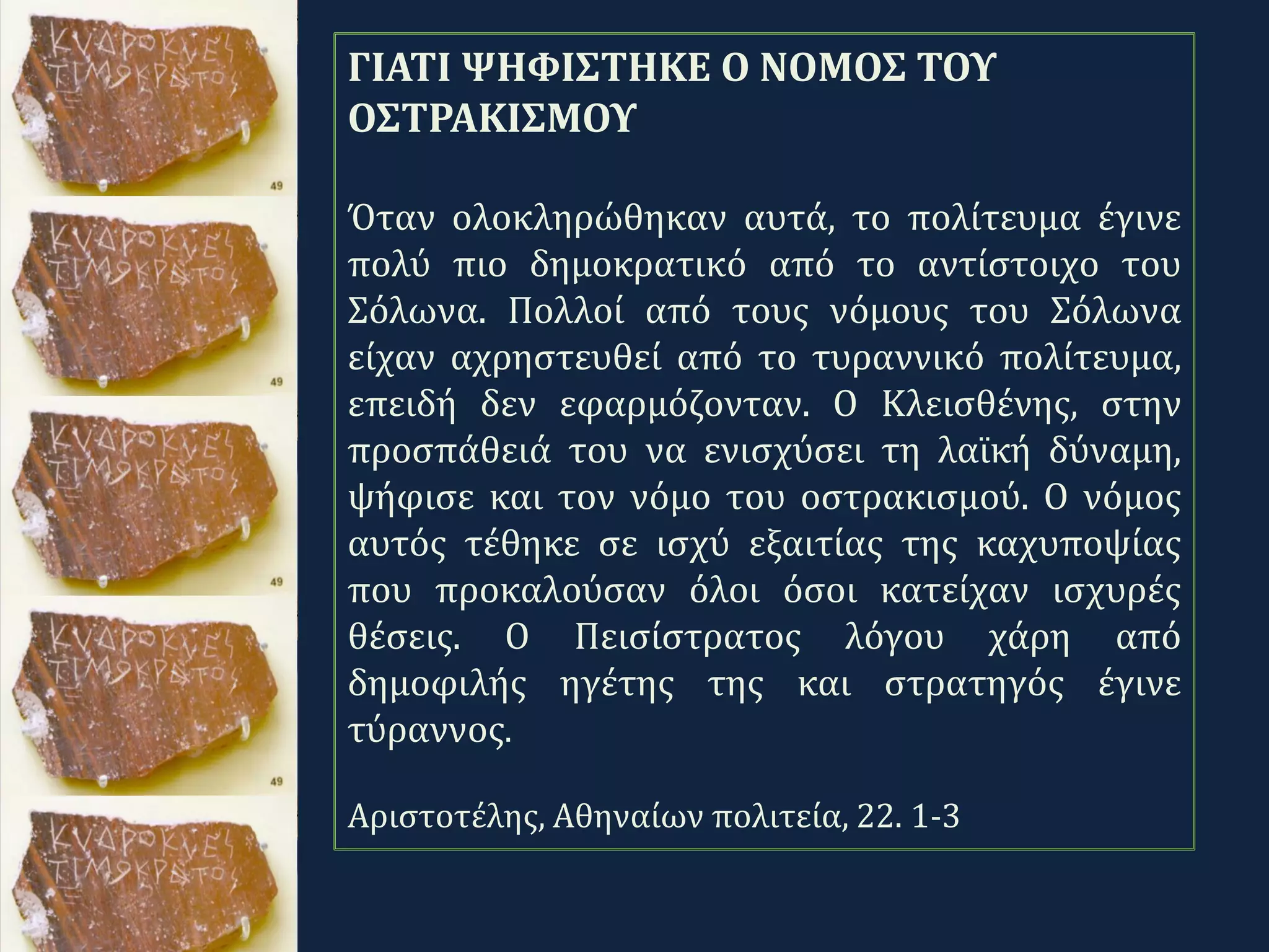 .
ΓΙΑΤΙ ΨΗΦΙΣΤΗΚΕ Ο ΝΟΜΟΣ ΤΟΥ
ΟΣΤΡΑΚΙΣΜΟΥ
Όταν ολοκληρώθηκαν αυτά, το πολίτευμα έγινε
πολύ πιο δημοκρατικό από το αντίστοιχο του
Σόλωνα. Πολλοί από τους νόμους του Σόλωνα
είχαν αχρηστευθεί από το τυραννικό πολίτευμα,
επειδή δεν εφαρμόζονταν. Ο Κλεισθένης, στην
προσπάθειά του να ενισχύσει τη λαϊκή δύναμη,
ψήφισε και τον νόμο του οστρακισμού. Ο νόμος
αυτός τέθηκε σε ισχύ εξαιτίας της καχυποψίας
που προκαλούσαν όλοι όσοι κατείχαν ισχυρές
θέσεις. Ο Πεισίστρατος λόγου χάρη από
δημοφιλής ηγέτης της και στρατηγός έγινε
τύραννος.
Αριστοτέλης, Αθηναίων πολιτεία, 22. 1-3
 