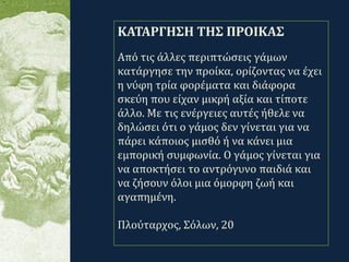 .
ΚΑΤΑΡΓΗΣΗ ΤΗΣ ΠΡΟΙΚΑΣ
Από τις άλλες περιπτώσεις γάμων
κατάργησε την προίκα, ορίζοντας να έχει
η νύφη τρία φορέματα και διάφορα
σκεύη που είχαν μικρή αξία και τίποτε
άλλο. Με τις ενέργειες αυτές ήθελε να
δηλώσει ότι ο γάμος δεν γίνεται για να
πάρει κάποιος μισθό ή να κάνει μια
εμπορική συμφωνία. Ο γάμος γίνεται για
να αποκτήσει το αντρόγυνο παιδιά και
να ζήσουν όλοι μια όμορφη ζωή και
αγαπημένη.
Πλούταρχος, Σόλων, 20
 