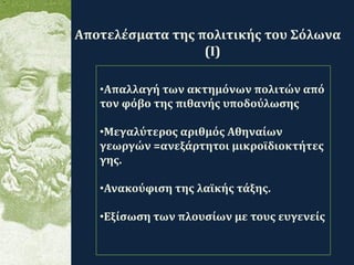 .
•Απαλλαγή των ακτημόνων πολιτών από
τον φόβο της πιθανής υποδούλωσης
•Μεγαλύτερος αριθμός Αθηναίων
γεωργών =ανεξάρτητοι μικροϊδιοκτήτες
γης.
•Ανακούφιση της λαϊκής τάξης.
•Εξίσωση των πλουσίων με τους ευγενείς
Αποτελέσματα της πολιτικής του Σόλωνα
(Ι)
 