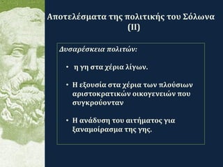 .
Αποτελέσματα της πολιτικής του Σόλωνα
(ΙΙ)
Δυσαρέσκεια πολιτών:
• η γη στα χέρια λίγων.
• Η εξουσία στα χέρια των πλούσιων
αριστοκρατικών οικογενειών που
συγκρούονταν
• Η ανάδυση του αιτήματος για
ξαναμοίρασμα της γης.
 
