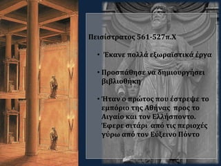 Πεισίστρατος 561-527π.Χ
• Έκανε πολλά εξωραϊστικά έργα
• Προσπάθησε να δημιουργήσει
βιβλιοθήκη
• Ήταν ο πρώτος που έστρεψε το
εμπόριο της Αθήνας προς το
Αιγαίο και τον Ελλήσποντο.
Έφερε σιτάρι από τις περιοχές
γύρω από τον Εύξεινο Πόντο
 