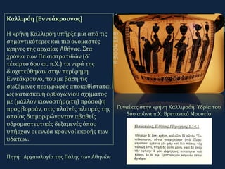 Πηγή: Αρχαιολογία της Πόλης των Αθηνών
Καλλιρόη [Εννεάκρουνος]
Η κρήνη Καλλιρόη υπήρξε μία από τις
σημαντικότερες και πιο ονομαστές
κρήνες της αρχαίας Αθήνας. Στα
χρόνια των Πεισιστρατιδών (δ΄
τέταρτο 6ου αι. π.Χ.) τα νερά της
διοχετεύθηκαν στην περίφημη
Εννεάκρουνο, που με βάση τις
σωζόμενες περιγραφές αποκαθίσταται
ως κατασκευή ορθογωνίου σχήματος
με (μάλλον κιονοστήριχτη) πρόσοψη
προς βορράν, στις πλαϊνές πλευρές της
οποίας διαμορφώνονταν αβαθείς
υδρομαστευτικές δεξαμενές όπου
υπήρχαν οι εννέα κρουνοί εκροής των
υδάτων.
Γυναίκες στην κρήνη Καλλιρρόη. Υδρία του
5ου αιώνα π.Χ. Βρετανικό Μουσείο
 