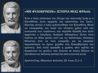 .
«ΜΗ ΦΥΛΟΚΡΙΝΕΙΝ»: ΙΣΤΟΡΙΑ ΜΙΑΣ ΦΡΑΣΗΣ
Έτσι ο λαός απέκτησε τον έλεγχο της πολιτικής ζωής κι ο
Κλεισθένης έγινε αρχηγός και προστάτης του λαού...
Εξαιτίας αυτών ο λαός εμπιστεύθηκε τον Κλεισθένη. Μετά
ως επικεφαλής του λαού τον τέταρτο χρόνο από την
ανατροπή των τυράννων, την περίοδο δηλαδή που ήταν
άρχοντας ο Ισαγόρας, διαίρεσε αδιακρίτως όλους τους
πολίτες σε δέκα φυλές αντί για τις παλιότερες τέσσερις,
θέλοντας έτσι να τους αναμείξει για να μπορούν
περισσότεροι να έχουν μερίδιο στη διακυβέρνηση του
κράτους. Από αυτό προήλθε η φράση «δεν πρέπει να
διακρίνουν τις φυλές», που λέγεται σε όσους θέλουν να
εξετάσουν αν κάποιος κατάγεται από ευγενική γενιά.
Αριστοτέλης, Αθηναίων πολιτεία, 20. 4 και 21,1-2
 