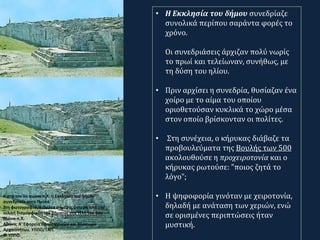 Κ ατά τον 5ο αιώνα π.Χ. η Εκκλησία του δήμου
συνεδρίαζε στην Πνύκα.
Στη φωτογραφία, η Πνύκα σήμερα, ύστερα από την
τελική διαμόρφωση του βήματος στα τέλη του 5ου
αιώνα π.Χ.
Αθήνα, Α' Εφορεία Προϊστορικών και Κλασικών
Αρχαιοτήτων. ΥΠΠΟ/ΤΑΠ.
© ΥΠΠΟ.
• Η Εκκλησία του δήμου συνεδρίαζε
συνολικά περίπου σαράντα φορές το
χρόνο.
Οι συνεδριάσεις άρχιζαν πολύ νωρίς
το πρωί και τελείωναν, συνήθως, με
τη δύση του ηλίου.
• Πριν αρχίσει η συνεδρία, θυσίαζαν ένα
χοίρο με το αίμα του οποίου
οριοθετούσαν κυκλικά το χώρο μέσα
στον οποίο βρίσκονταν οι πολίτες.
• Στη συνέχεια, ο κήρυκας διάβαζε τα
προβουλεύματα της Βουλής των 500
ακολουθούσε η προχειροτονία και ο
κήρυκας ρωτούσε: "ποιος ζητά το
λόγο";
• Η ψηφοφορία γινόταν με χειροτονία,
δηλαδή με ανάταση των χεριών, ενώ
σε ορισμένες περιπτώσεις ήταν
μυστική.
 