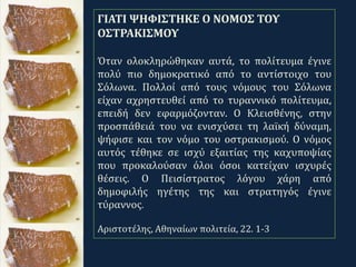 .
ΓΙΑΤΙ ΨΗΦΙΣΤΗΚΕ Ο ΝΟΜΟΣ ΤΟΥ
ΟΣΤΡΑΚΙΣΜΟΥ
Όταν ολοκληρώθηκαν αυτά, το πολίτευμα έγινε
πολύ πιο δημοκρατικό από το αντίστοιχο του
Σόλωνα. Πολλοί από τους νόμους του Σόλωνα
είχαν αχρηστευθεί από το τυραννικό πολίτευμα,
επειδή δεν εφαρμόζονταν. Ο Κλεισθένης, στην
προσπάθειά του να ενισχύσει τη λαϊκή δύναμη,
ψήφισε και τον νόμο του οστρακισμού. Ο νόμος
αυτός τέθηκε σε ισχύ εξαιτίας της καχυποψίας
που προκαλούσαν όλοι όσοι κατείχαν ισχυρές
θέσεις. Ο Πεισίστρατος λόγου χάρη από
δημοφιλής ηγέτης της και στρατηγός έγινε
τύραννος.
Αριστοτέλης, Αθηναίων πολιτεία, 22. 1-3
 