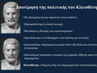 •Τα αξιώματα έγιναν προσιτά στους πολίτες
•Εξασφαλίστηκε η λαϊκή συνοχή
•Μειώθηκε η δύναμη των αριστοκρατών
•Αφυπνίστηκε το ενδιαφέρον του πολίτη για τα κοινά
•Αριστοτέλης: «δημοκρατικωτέρα πολύ τῆς Σόλωνος ἐγένετο
ἡ πολιτεία»
•Παγκόσμιας σημασίας η πορεία της αρχαίας Αθήνας προς τη
δημοκρατία
Κλεισθένης: ο θεμελιωτής του δημοκρατικού πολιτεύματος
Αποτίμηση της πολιτικής του Κλεισθένη
 