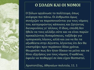.
Ο ΣΟΛΩΝ ΚΑΙ ΟΙ ΝΟΜΟΙ
Ο Σόλων οργάνωσε το πολίτευμα, όπως
ανέφερα πιο πάνω. Οι άνθρωποι όμως
συνέχιζαν να παραπονιούνται για τους νόμους
του, κατηγορώντας κάποιους και ζητώντας
διευκρινίσεις γι' άλλους. Ο ίδιος, επειδή δεν
ήθελε να τους αλλάξει ούτε και να είναι παρών
προκαλώντας δυσαρέσκειες, ταξίδεψε για
εμπορικούς λόγους, αλλά και για να δει τα
αξιοθέατα στην Αίγυπτο, λέγοντας ότι δεν θα
επιστρέψει πριν περάσουν δέκα χρόνια.
Θεωρούσε πως δεν ήταν δίκαιο να μείνει και να
δίνει εξηγήσεις για τους νόμους. Ο καθένας
όφειλε να πειθαρχεί σε όσα είχαν θεσπιστεί.
Αριστοτέλης, Αθηναίων πολιτεία, 11. 1
 