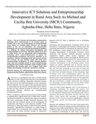 International Journal of Research and Innovation in Applied Science (IJRIAS) | Volume IV, Issue X, October 2019|ISSN 2454-6194
www.rsisinternational.org Page 52
Innovative ICT Solutions and Entrepreneurship
Development in Rural Area Such As Michael and
Cecilia Ibru University (MCIU) Community,
Agbarha-Otor, Delta State, Nigeria
Rosemary Aruorezi Anoemuah
Mathematics and Computer Science Department, Michael and Cecilia Ibru University, Ibru Village,Agbarha-Otor, Ughelli-
North, Delta State, Nigeria
Abstract - The use of internet and information communication
technology (ICT) infrastructures is an essential aspect of
learning, this is why a lot of information on entrepreneurship
career choices are available online. However, the emerging
growth in the use of information and communication
technologies and services towards entrepreneurship development
is a challenge for efficient information dissemination and
learning especially in rural areas. This paper pointed out an area
in which MCIU can use Information and Communication
Technology (ICT) resources/infrastructure it possess for
entrepreneurship development and poverty alleviation in its
community. Thereby, encouraging social and economic growth,
and overcome the gap between urban and rural areas
entrepreneurship development. An online learning platform,
using video may contribute greatly in rural entrepreneurship
development such as MCIU community. Some examples of some
programmes like learning make over, headgear tying, bead
making, cake designing, etc online for a period of 4 to 6weeks.
Keywords: Internet, ICT, Infrastructures, Innovative, Services,
Entrepreneurship, Platform, Agbarha-Otor, Delta State, Nigeria.
I. INTRODUCTION
rural area is a geographical area that is located outside
towns or cities. Typical rural areas have a low population
density and fewer buildings. Meanwhile, education remains
the main tool for the rapid development of any community.
Nations, therefore, strive to improve their educational systems
to ensure they meet up with the societal needs, and to achieve
the best for their citizens in terms of economic and social
development thereby affecting the entrepreneurship
development positively.
MCIU is situated in a small community known as Ibru Village
in Agbarha-Otor, Ughelli-North area of Delta State, Nigeria.
The mission of MCIU is to empower her students, community
and close communities through functional education and
services that will eradicate poverty on the development of
communities and Nigeria. It also empower members of the
community to utilize their talents to better themselves and the
community. Agbarha-Otor community is a small village in
Ughelli-North local government area of Delta State. Rural
areas across the nation develop, through its educational
programs and ICT plays a significant role in developing
communities.
Information and Communication Technology (ICT) can be
described as “technologies that facilitate communication, the
processing and transfer of information by electronic means.”
ICT encourages a major change in all areas of our lives,
including dissemination of knowledge, economic, social
interaction and business methods practices, political
engagement, health, media, leisure, education and
entertainment (Abhay, Kumar and Singh, K. M).Information
and Communications Technologies(ICTs), which includes the
Internet, are producing changes in entrepreneurship and
economies development in the developing nations. Some
changes are largely significant such as business services,
education, and agriculture while others are till date little. But
they are seen and advancing in every area of social and
economic activities. However, ICT investments in rural areas
are often least prioritized because of the increasingly high
investment costs, slow developmental impact, low ICT
awareness, low or no internet connectivity and need for a long
period of time to reap actual profits. However, the importance
of information and communication technology investments is
that once information is taught, understood, and translated
into knowledge, the knowledge also can be stored, further
developed and passed on to others in a very short time.
There are today widely disparate views on the relevance of
information technology for dealing with poverty. ICT
provides developing countries with an unrivalled opportunity
to meet important entrepreneurial development goals such as
education and poverty alleviation activities far more than
before. Those nations that succeeded in exploiting the
potential of ICT can look forward to significantly expanding
the economic growth and dramatically improving human
welfare.
However, the emergence of ICT as a tool in our nations have
added better services by making systems and businesses and
operations more stable and productive. Many countries in the
world have made an attempt to provide the public with access
to information technologies in rural areas, and each has
A
 