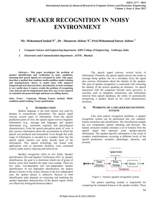 ISSN: 2277 – 9043
                                     International Journal of Advanced Research in Computer Science and Electronics Engineering
                                                                                                   Volume 1, Issue 4, June 2012



                SPEAKER RECOGNITION IN NOISY
                       ENVIRONMENT

             Mr. Mohammed Imdad N1 , Dr . Shameem Akhtar N1, Prof.Mohammad Imran Akhtar 2

         1     Computer Science and Engineering department , KBN College of Engineering, Gulbarga, India

         2     Electronics and Communication department , AITM , Bhatkal




         Abstract--- This paper investigates the problem of                       The speech signal conveys several levels of
speaker identification and verification in noisy conditions,            information. Primarily, the speech signal conveys the words or
assuming that speech signals are corrupted by noise. This paper         message being spoken, but on a secondary level, the signal
describes a method that combines multi-condition model training         also conveys information about the identity of the speaker.
and missing-feature theory to model noise with unknown
temporal-spectral characteristics. Introduction of such technique
                                                                        The area of speaker recognition is concerned with extracting
is very useful since it remove avoids the problem of recognizing        the identity of the person speaking an utterance. As speech
voice and can also be implemented since here user is not required       interaction with the computers become more pervasive in
to remember his password login and hence no stilling chance.            activities such as telephone transactions and information
                                                                        retrieval from speech databases, the utility of automatically
Index Terms— Cepstrum, Missing Feature method, Multi-                   recognizing a speaker based on his vocal characteristics
condition model training, Vector quantization                           increases.

                  I.      INTRODUCTION                                    II.      WORKING OF A SPEAKER RECOGNITION
          Spoken language is the most natural way used by                                         SYSTEM
humans to communicate information. The speech signal
conveys several types of information. From the speech                             Like most pattern recognition problems, a speaker
production point of view, the speech signal conveys linguistic          recognition system can be partitioned into two modules:
information (e.g., message and language) and speaker                    feature extraction and classification. The classification module
information (e.g., emotional, regional, and physiological               has two components: pattern matching and decision. The
characteristics). From the speech perception point of view, it          feature extraction module estimates a set of features from the
also conveys information about the environment in which the             speech signal that represent some speaker-specific
speech was produced and transmitted. Even though this wide              information. The speaker-specific information is the result of
range of information is encoded in a complex form into the              complex transformations occurring at different levels of the
speech signal, humans can easily decode most of the                     speech production: semantic, phonologic, phonetic, and
information. This speech technology has found wide                      acoustic.
applications such as automatic dictation, voice command
control, audio archive indexing and retrieval etc.

          Speaker recognition refers to two fields: Speaker
Identification (SI) and Speaker Verification (SV). In speaker
identification, the goal is to determine which one of group of
known voices best matches the input voice sample. There are
two tasks: text-dependent and text-independent speaker
identification. In text dependent identification, the spoken
phrase is known to the system whereas in the text independent
case, the spoken phrase is unknown. Success in both
identification tasks depends on extracting and modeling the                       Figure 1 : Generic speaker recognition system
speaker dependent characteristics of the speech signal, which
can effectively distinguish between talkers                                     The pattern matching module is responsible for
                                                                        comparing the estimated features to the speaker models. There
                                                                                                                                     52

                                                   All Rights Reserved © 2012 IJARCSEE
 