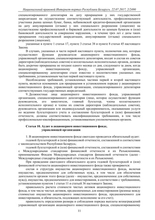 Национальный правовой Интернет-портал Республики Беларусь, 22.07.2017, 2/2490
11
специализированного депозитария на дату прекращения у них государственной
аккредитации на осуществление соответствующей деятельности, профессионального
участника рынка ценных бумаг, банка, небанковской кредитно-финансовой организации
на дату аннулирования (отзыва) у них специального разрешения (лицензии) на
осуществление профессиональной и биржевой деятельности по ценным бумагам и (или)
банковской деятельности за совершение нарушения, – в течение трех лет с даты таких
прекращения государственной аккредитации, аннулирования (отзыва) специального
разрешения (лицензии);
указанные в пункте 1 статьи 17, пункте 3 статьи 38 и пункте 8 статьи 45 настоящего
Закона.
В случаях, указанных в части первой настоящего пункта, полномочия лиц, которые
осуществляют функции руководителя акционерного инвестиционного фонда,
управляющей организации, специализированного депозитария, входят в состав их советов
директоров (наблюдательных советов) и коллегиальных исполнительных органов, должны
быть досрочно прекращены не позднее одного месяца со дня, следующего за днем, когда
акционерному инвестиционному фонду, управляющей организации,
специализированному депозитарию стало известно о несоответствии указанных лиц
требованиям, установленным частью первой настоящего пункта.
Несоблюдение требований, установленных частями первой и второй настоящего
пункта, является основанием для прекращения в установленном порядке у акционерного
инвестиционного фонда, управляющей организации, специализированного депозитария
соответствующих государственных аккредитаций.
9. Должностные лица акционерного инвестиционного фонда, управляющей
организации, специализированного депозитария (лицо, которое осуществляет функции
руководителя, его заместители, главный бухгалтер, члены коллегиального
исполнительного органа) и члены их советов директоров (наблюдательных советов),
руководитель организации или индивидуальный предприниматель, оказывающие услуги
по ведению бухгалтерского учета и составлению бухгалтерской и (или) финансовой
отчетности, должны соответствовать квалификационным требованиям, в том числе
профессионально-квалификационным, устанавливаемым уполномоченным органом.
Статья 10. Аудит в акционерном инвестиционном фонде,
управляющей организации
1. В акционерном инвестиционном фонде ежегодно проводится обязательный аудит:
годовой бухгалтерской и (или) финансовой отчетности, составленной в соответствии
с законодательством Республики Беларусь;
годовой бухгалтерской и (или) финансовой отчетности, составленной в соответствии
с Международными стандартами финансовой отчетности и их Разъяснениями,
принимаемыми Фондом Международных стандартов финансовой отчетности (далее –
Международные стандарты финансовой отчетности и их Разъяснения).
При проведении ежегодного обязательного аудита годовой бухгалтерской и (или)
финансовой отчетности акционерного инвестиционного фонда также проверяются:
состав и структура имущества акционерного инвестиционного фонда, включая
имущество, предназначенное для собственных нужд, в том числе для обеспечения
деятельности органов этого фонда (далее – имущество, предназначенное для собственных
нужд), имущества, предназначенного для инвестирования, в соответствии с требованиями,
установленными пунктом 1 статьи 11 и статьей 36 настоящего Закона;
правильность расчета стоимости чистых активов акционерного инвестиционного
фонда, в том числе чистых активов, предназначенных для инвестирования (разница между
стоимостью имущества акционерного инвестиционного фонда, предназначенного для
инвестирования, и обязательств, подлежащих исполнению за его счет);
правильность определения размера и соблюдения порядка выплаты вознаграждений
управляющей организации акционерного инвестиционного фонда, специализированному
 