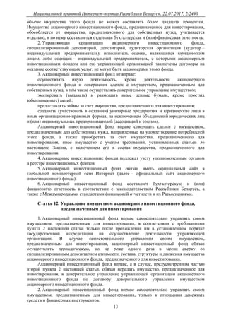 Национальный правовой Интернет-портал Республики Беларусь, 22.07.2017, 2/2490
13
объеме имущества этого фонда не может составлять более двадцати процентов.
Имущество акционерного инвестиционного фонда, предназначенное для инвестирования,
обособляется от имущества, предназначенного для собственных нужд, учитывается
отдельно, и по нему составляется отдельная бухгалтерская и (или) финансовая отчетность.
2. Управляющая организация акционерного инвестиционного фонда,
специализированный депозитарий, депозитарий, аудиторская организация (аудитор –
индивидуальный предприниматель), исполнитель оценки, являющийся юридическим
лицом, либо оценщик – индивидуальный предприниматель, с которыми акционерным
инвестиционным фондом или его управляющей организацией заключены договоры на
оказание соответствующих услуг, не могут быть акционерами этого фонда.
3. Акционерный инвестиционный фонд не вправе:
осуществлять иную деятельность, кроме деятельности акционерного
инвестиционного фонда и совершения сделок с имуществом, предназначенным для
собственных нужд, в том числе осуществлять доверительное управление имуществом;
эмитировать (выдавать) и размещать иные ценные бумаги, кроме простых
(обыкновенных) акций;
предоставлять займы за счет имущества, предназначенного для инвестирования;
создавать (участвовать в создании) унитарные предприятия и юридические лица в
иных организационно-правовых формах, за исключением объединений юридических лиц
и (или) индивидуальных предпринимателей (ассоциаций и союзов).
Акционерный инвестиционный фонд вправе совершать сделки с имуществом,
предназначенным для собственных нужд, направленные на удовлетворение потребностей
этого фонда, а также приобретать за счет имущества, предназначенного для
инвестирования, иное имущество с учетом требований, установленных статьей 36
настоящего Закона, с включением его в состав имущества, предназначенного для
инвестирования.
4. Акционерные инвестиционные фонды подлежат учету уполномоченным органом
в реестре инвестиционных фондов.
5. Акционерный инвестиционный фонд обязан иметь официальный сайт в
глобальной компьютерной сети Интернет (далее – официальный сайт акционерного
инвестиционного фонда).
6. Акционерный инвестиционный фонд составляет бухгалтерскую и (или)
финансовую отчетность в соответствии с законодательством Республики Беларусь, а
также с Международными стандартами финансовой отчетности и их Разъяснениями.
Статья 12. Управление имуществом акционерного инвестиционного фонда,
предназначенным для инвестирования
1. Акционерный инвестиционный фонд вправе самостоятельно управлять своим
имуществом, предназначенным для инвестирования, в соответствии с требованиями
пункта 2 настоящей статьи только после прохождения им в установленном порядке
государственной аккредитации на осуществление деятельности управляющей
организации. В случае самостоятельного управления своим имуществом,
предназначенным для инвестирования, акционерный инвестиционный фонд обязан
осуществлять периодическую, но не реже одного раза в месяц сверку со
специализированным депозитарием стоимости, состава, структуры и движения имущества
акционерного инвестиционного фонда, предназначенного для инвестирования.
Акционерный инвестиционный фонд вправе, а в случае, предусмотренном частью
второй пункта 2 настоящей статьи, обязан передать имущество, предназначенное для
инвестирования, в доверительное управление управляющей организации акционерного
инвестиционного фонда по договору доверительного управления имуществом
акционерного инвестиционного фонда.
2. Акционерный инвестиционный фонд вправе самостоятельно управлять своим
имуществом, предназначенным для инвестирования, только в отношении денежных
средств и финансовых инструментов.
 