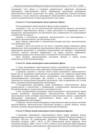 Национальный правовой Интернет-портал Республики Беларусь, 22.07.2017, 2/2490
15
декларацией этого фонда и договором доверительного управления имуществом
акционерного инвестиционного фонда. Управляющая организация акционерного
инвестиционного фонда осуществляет все права, удостоверенные ценными бумагами,
входящими в состав имущества акционерного инвестиционного фонда, включая право
голоса по ценным бумагам, которые предоставляют такое право.
Статья 13. Устав акционерного инвестиционного фонда
Устав акционерного инвестиционного фонда должен содержать:
положение о том, что его исключительной деятельностью являются деятельность
акционерного инвестиционного фонда, а также деятельность по совершению сделок с
имуществом, предназначенным для собственных нужд, направленных на удовлетворение
потребностей этого фонда;
указание о соотношении имущества, предназначенного для инвестирования, и
имущества, предназначенного для собственных нужд;
виды, порядок определения и максимальные размеры расходов, предназначенных
для собственных нужд;
сведения о месте или местах (в том числе с указанием адреса помещения, адреса
официального сайта акционерного инвестиционного фонда либо официального сайта его
управляющей организации в глобальной компьютерной сети Интернет, наименования
печатного средства массовой информации), где можно получить информацию,
подлежащую раскрытию в соответствии со статьями 49 и 50 настоящего Закона;
иные сведения, предусмотренные настоящим Законом и иными актами
законодательства Республики Беларусь.
Статья 14. Акции акционерного инвестиционного фонда
1. Акции акционерного инвестиционного фонда оплачиваются только денежными
средствами. Неполная оплата таких акций при их размещении не допускается.
2. Денежные средства в качестве оплаты акций акционерного инвестиционного
фонда при их размещении перечисляются на временный счет, открытый учредителями
акционерного инвестиционного фонда (акционерным инвестиционным фондом) в
специализированном депозитарии при наличии у него специального разрешения
(лицензии) на осуществление банковской деятельности, либо на временный счет в ином
банке, указанном специализированным депозитарием.
3. Государственная регистрация акций акционерного инвестиционного фонда
осуществляется в соответствии с требованиями, установленными законодательством
Республики Беларусь о ценных бумагах и настоящей статьей.
4. Для государственной регистрации акций акционерного инвестиционного фонда
помимо документов, предусмотренных законодательством Республики Беларусь,
представляются копии договоров акционерного инвестиционного фонда с управляющей
организацией акционерного инвестиционного фонда (при ее наличии) и
специализированным депозитарием.
5. Проспект эмиссии акций акционерного инвестиционного фонда помимо сведений,
предусмотренных законодательством Республики Беларусь о ценных бумагах, должен
включать сведения, предусмотренные инвестиционной декларацией.
Статья 15. Выкуп акций акционерным инвестиционным фондом
1. Акционеры акционерного инвестиционного фонда вправе требовать выкупа
принадлежащих им акций в случаях, предусмотренных Законом Республики Беларусь от
9 декабря 1992 года «О хозяйственных обществах» (Ведамасцi Вярхоўнага Савета
Рэспублiкi Беларусь, 1992 г., № 35, ст. 552; Национальный реестр правовых актов
Республики Беларусь, 2006 г., № 18, 2/1197), а также в случае принятия общим собранием
акционеров акционерного инвестиционного фонда решения о внесении изменений и (или)
 