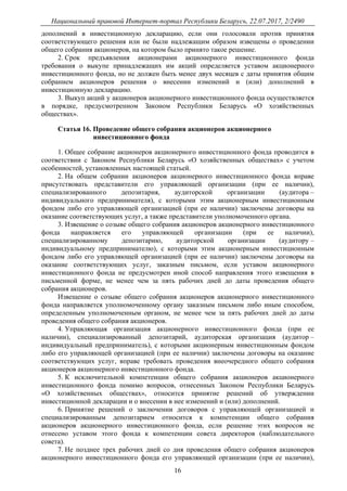 Национальный правовой Интернет-портал Республики Беларусь, 22.07.2017, 2/2490
16
дополнений в инвестиционную декларацию, если они голосовали против принятия
соответствующего решения или не были надлежащим образом извещены о проведении
общего собрания акционеров, на котором было принято такое решение.
2. Срок предъявления акционерами акционерного инвестиционного фонда
требования о выкупе принадлежащих им акций определяется уставом акционерного
инвестиционного фонда, но не должен быть менее двух месяцев с даты принятия общим
собранием акционеров решения о внесении изменений и (или) дополнений в
инвестиционную декларацию.
3. Выкуп акций у акционеров акционерного инвестиционного фонда осуществляется
в порядке, предусмотренном Законом Республики Беларусь «О хозяйственных
обществах».
Статья 16. Проведение общего собрания акционеров акционерного
инвестиционного фонда
1. Общее собрание акционеров акционерного инвестиционного фонда проводится в
соответствии с Законом Республики Беларусь «О хозяйственных обществах» с учетом
особенностей, установленных настоящей статьей.
2. На общем собрании акционеров акционерного инвестиционного фонда вправе
присутствовать представители его управляющей организации (при ее наличии),
специализированного депозитария, аудиторской организации (аудитора –
индивидуального предпринимателя), с которыми этим акционерным инвестиционным
фондом либо его управляющей организацией (при ее наличии) заключены договоры на
оказание соответствующих услуг, а также представители уполномоченного органа.
3. Извещение о созыве общего собрания акционеров акционерного инвестиционного
фонда направляется его управляющей организации (при ее наличии),
специализированному депозитарию, аудиторской организации (аудитору –
индивидуальному предпринимателю), с которыми этим акционерным инвестиционным
фондом либо его управляющей организацией (при ее наличии) заключены договоры на
оказание соответствующих услуг, заказным письмом, если уставом акционерного
инвестиционного фонда не предусмотрен иной способ направления этого извещения в
письменной форме, не менее чем за пять рабочих дней до даты проведения общего
собрания акционеров.
Извещение о созыве общего собрания акционеров акционерного инвестиционного
фонда направляется уполномоченному органу заказным письмом либо иным способом,
определенным уполномоченным органом, не менее чем за пять рабочих дней до даты
проведения общего собрания акционеров.
4. Управляющая организация акционерного инвестиционного фонда (при ее
наличии), специализированный депозитарий, аудиторская организация (аудитор –
индивидуальный предприниматель), с которыми акционерным инвестиционным фондом
либо его управляющей организацией (при ее наличии) заключены договоры на оказание
соответствующих услуг, вправе требовать проведения внеочередного общего собрания
акционеров акционерного инвестиционного фонда.
5. К исключительной компетенции общего собрания акционеров акционерного
инвестиционного фонда помимо вопросов, отнесенных Законом Республики Беларусь
«О хозяйственных обществах», относится принятие решений об утверждении
инвестиционной декларации и о внесении в нее изменений и (или) дополнений.
6. Принятие решений о заключении договоров с управляющей организацией и
специализированным депозитарием относится к компетенции общего собрания
акционеров акционерного инвестиционного фонда, если решение этих вопросов не
отнесено уставом этого фонда к компетенции совета директоров (наблюдательного
совета).
7. Не позднее трех рабочих дней со дня проведения общего собрания акционеров
акционерного инвестиционного фонда его управляющей организации (при ее наличии),
 