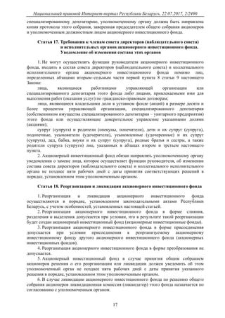 Национальный правовой Интернет-портал Республики Беларусь, 22.07.2017, 2/2490
17
специализированному депозитарию, уполномоченному органу должна быть направлена
копия протокола этого собрания, заверенная председателем общего собрания акционеров
и уполномоченным должностным лицом акционерного инвестиционного фонда.
Статья 17. Требования к членам совета директоров (наблюдательного совета)
и исполнительных органов акционерного инвестиционного фонда.
Уведомление об изменении состава этих органов
1. Не могут осуществлять функции руководителя акционерного инвестиционного
фонда, входить в состав совета директоров (наблюдательного совета) и коллегиального
исполнительного органа акционерного инвестиционного фонда помимо лиц,
определенных абзацами вторым–седьмым части первой пункта 8 статьи 9 настоящего
Закона:
лица, являющиеся работниками управляющей организации или
специализированного депозитария этого фонда либо лицами, привлекаемыми ими для
выполнения работ (оказания услуг) по гражданско-правовым договорам;
лица, являющиеся владельцами доли в уставном фонде (акций) в размере десяти и
более процентов управляющей организации, специализированного депозитария
(собственником имущества специализированного депозитария – унитарного предприятия)
этого фонда или осуществляющие доверительное управление указанными долями
(акциями);
супруг (супруга) и родители (опекуны, попечители), дети и их супруг (супруга),
подопечные, усыновители (удочерители), усыновленные (удочеренные) и их супруг
(супруга), дед, бабка, внуки и их супруг (супруга), родные братья и сестры, а также
родители супруга (супруги) лиц, указанных в абзацах втором и третьем настоящего
пункта.
2. Акционерный инвестиционный фонд обязан направлять уполномоченному органу
уведомления о замене лица, которое осуществляет функции руководителя, об изменении
состава совета директоров (наблюдательного совета) и коллегиального исполнительного
органа не позднее пяти рабочих дней с даты принятия соответствующих решений в
порядке, установленном этим уполномоченным органом.
Статья 18. Реорганизация и ликвидация акционерного инвестиционного фонда
1. Реорганизация и ликвидация акционерного инвестиционного фонда
осуществляются в порядке, установленном законодательными актами Республики
Беларусь, с учетом особенностей, установленных настоящей статьей.
2. Реорганизация акционерного инвестиционного фонда в форме слияния,
разделения и выделения допускается при условии, что в результате такой реорганизации
будет создан акционерный инвестиционный фонд (акционерные инвестиционные фонды).
3. Реорганизация акционерного инвестиционного фонда в форме присоединения
допускается при условии присоединения к реорганизуемому акционерному
инвестиционному фонду другого акционерного инвестиционного фонда (акционерных
инвестиционных фондов).
4. Реорганизация акционерного инвестиционного фонда в форме преобразования не
допускается.
5. Акционерный инвестиционный фонд в случае принятия общим собранием
акционеров решения о его реорганизации или ликвидации должен уведомить об этом
уполномоченный орган не позднее пяти рабочих дней с даты принятия указанного
решения в порядке, установленном этим уполномоченным органом.
6. В случае ликвидации акционерного инвестиционного фонда по решению общего
собрания акционеров ликвидационная комиссия (ликвидатор) этого фонда назначается по
согласованию с уполномоченным органом.
 
