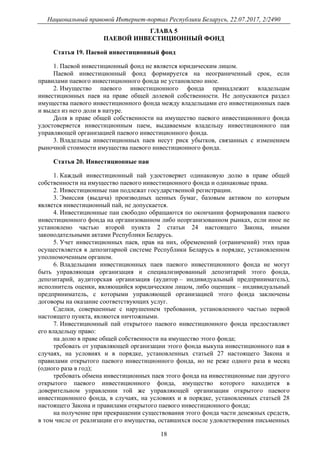 Национальный правовой Интернет-портал Республики Беларусь, 22.07.2017, 2/2490
18
ГЛАВА 5
ПАЕВОЙ ИНВЕСТИЦИОННЫЙ ФОНД
Статья 19. Паевой инвестиционный фонд
1. Паевой инвестиционный фонд не является юридическим лицом.
Паевой инвестиционный фонд формируется на неограниченный срок, если
правилами паевого инвестиционного фонда не установлено иное.
2. Имущество паевого инвестиционного фонда принадлежит владельцам
инвестиционных паев на праве общей долевой собственности. Не допускаются раздел
имущества паевого инвестиционного фонда между владельцами его инвестиционных паев
и выдел из него доли в натуре.
Доля в праве общей собственности на имущество паевого инвестиционного фонда
удостоверяется инвестиционным паем, выдаваемым владельцу инвестиционного пая
управляющей организацией паевого инвестиционного фонда.
3. Владельцы инвестиционных паев несут риск убытков, связанных с изменением
рыночной стоимости имущества паевого инвестиционного фонда.
Статья 20. Инвестиционные паи
1. Каждый инвестиционный пай удостоверяет одинаковую долю в праве общей
собственности на имущество паевого инвестиционного фонда и одинаковые права.
2. Инвестиционные паи подлежат государственной регистрации.
3. Эмиссия (выдача) производных ценных бумаг, базовым активом по которым
является инвестиционный пай, не допускается.
4. Инвестиционные паи свободно обращаются по окончании формирования паевого
инвестиционного фонда на организованном либо неорганизованном рынках, если иное не
установлено частью второй пункта 2 статьи 24 настоящего Закона, иными
законодательными актами Республики Беларусь.
5. Учет инвестиционных паев, прав на них, обременений (ограничений) этих прав
осуществляется в депозитарной системе Республики Беларусь в порядке, установленном
уполномоченным органом.
6. Владельцами инвестиционных паев паевого инвестиционного фонда не могут
быть управляющая организация и специализированный депозитарий этого фонда,
депозитарий, аудиторская организация (аудитор – индивидуальный предприниматель),
исполнитель оценки, являющийся юридическим лицом, либо оценщик – индивидуальный
предприниматель, с которыми управляющей организацией этого фонда заключены
договоры на оказание соответствующих услуг.
Сделки, совершенные с нарушением требования, установленного частью первой
настоящего пункта, являются ничтожными.
7. Инвестиционный пай открытого паевого инвестиционного фонда предоставляет
его владельцу право:
на долю в праве общей собственности на имущество этого фонда;
требовать от управляющей организации этого фонда выкупа инвестиционного пая в
случаях, на условиях и в порядке, установленных статьей 27 настоящего Закона и
правилами открытого паевого инвестиционного фонда, но не реже одного раза в месяц
(одного раза в год);
требовать обмена инвестиционных паев этого фонда на инвестиционные паи другого
открытого паевого инвестиционного фонда, имущество которого находится в
доверительном управлении той же управляющей организации открытого паевого
инвестиционного фонда, в случаях, на условиях и в порядке, установленных статьей 28
настоящего Закона и правилами открытого паевого инвестиционного фонда;
на получение при прекращении существования этого фонда части денежных средств,
в том числе от реализации его имущества, оставшихся после удовлетворения письменных
 