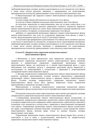 Национальный правовой Интернет-портал Республики Беларусь, 22.07.2017, 2/2490
19
требований кредиторов, которые должны удовлетворяться за счет имущества этого фонда,
а также после оплаты расходов, связанных с прекращением его существования,
пропорционально количеству принадлежащих этому владельцу инвестиционных паев.
8. Инвестиционный пай закрытого паевого инвестиционного фонда предоставляет
его владельцу право:
на долю в праве общей собственности на имущество этого фонда;
на участие в общем собрании владельцев инвестиционных паев этого фонда;
на получение дивидендов по инвестиционному паю (но не реже одного раза в год
при условии, что в результате выплаты дивидендов стоимость имущества закрытого
паевого инвестиционного фонда не станет менее минимального размера имущества этого
фонда) на условиях и в порядке, установленных правилами этого фонда;
требовать от управляющей организации закрытого паевого инвестиционного фонда
выкупа инвестиционного пая, если это установлено правилами этого фонда, а также в
случае, предусмотренном пунктом 8 статьи 27 настоящего Закона;
на получение при прекращении существования этого фонда части денежных средств,
в том числе от реализации его имущества, оставшихся после удовлетворения письменных
требований кредиторов, которые должны удовлетворяться за счет имущества этого фонда,
а также после оплаты расходов, связанных с прекращением его существования,
пропорционально количеству принадлежащих этому владельцу инвестиционных паев.
Статья 21. Доверительное управление имуществом паевого
инвестиционного фонда
1. Физические и (или) юридические лица (вверители) передают по договору
доверительного управления имуществом паевого инвестиционного фонда денежные
средства в доверительное управление управляющей организации паевого
инвестиционного фонда для включения их в паевой инвестиционный фонд в целях
объединения этих денежных средств с денежными средствами других вверителей и
последующего их инвестирования в соответствии с правилами и инвестиционной
декларацией паевого инвестиционного фонда.
2. Договор доверительного управления имуществом паевого инвестиционного фонда
является договором присоединения, условия которого определяются управляющей
организацией паевого инвестиционного фонда в правилах паевого инвестиционного
фонда. Условия договора доверительного управления имуществом паевого
инвестиционного фонда могут быть приняты вверителем только посредством
присоединения к указанному договору в целом.
Присоединение к договору доверительного управления имуществом паевого
инвестиционного фонда осуществляется путем приобретения вверителем инвестиционных
паев.
Отчуждение владельцем своих инвестиционных паев означает расторжение договора
доверительного управления имуществом паевого инвестиционного фонда.
3. Управляющая организация паевого инвестиционного фонда осуществляет за
вознаграждение доверительное управление имуществом паевого инвестиционного фонда
в интересах вверителей путем совершения любых юридических и фактических действий в
отношении этого имущества в соответствии с правилами и инвестиционной декларацией
этого фонда. Управляющая организация паевого инвестиционного фонда осуществляет
все права, удостоверенные ценными бумагами, входящими в состав имущества паевого
инвестиционного фонда, включая право голоса по ценным бумагам, которые
предоставляют такое право.
Управляющая организация паевого инвестиционного фонда вправе быть истцом и
ответчиком в суде в связи с осуществлением деятельности по доверительному
управлению имуществом паевого инвестиционного фонда.
 