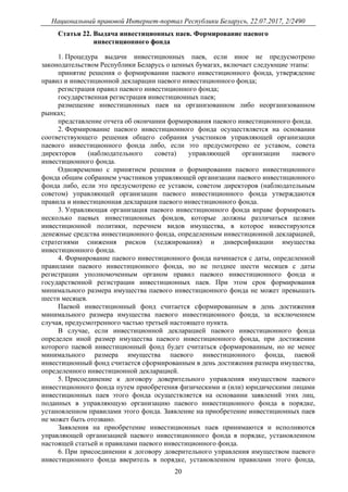 Национальный правовой Интернет-портал Республики Беларусь, 22.07.2017, 2/2490
20
Статья 22. Выдача инвестиционных паев. Формирование паевого
инвестиционного фонда
1. Процедура выдачи инвестиционных паев, если иное не предусмотрено
законодательством Республики Беларусь о ценных бумагах, включает следующие этапы:
принятие решения о формировании паевого инвестиционного фонда, утверждение
правил и инвестиционной декларации паевого инвестиционного фонда;
регистрация правил паевого инвестиционного фонда;
государственная регистрация инвестиционных паев;
размещение инвестиционных паев на организованном либо неорганизованном
рынках;
представление отчета об окончании формирования паевого инвестиционного фонда.
2. Формирование паевого инвестиционного фонда осуществляется на основании
соответствующего решения общего собрания участников управляющей организации
паевого инвестиционного фонда либо, если это предусмотрено ее уставом, совета
директоров (наблюдательного совета) управляющей организации паевого
инвестиционного фонда.
Одновременно с принятием решения о формировании паевого инвестиционного
фонда общим собранием участников управляющей организации паевого инвестиционного
фонда либо, если это предусмотрено ее уставом, советом директоров (наблюдательным
советом) управляющей организации паевого инвестиционного фонда утверждаются
правила и инвестиционная декларация паевого инвестиционного фонда.
3. Управляющая организация паевого инвестиционного фонда вправе формировать
несколько паевых инвестиционных фондов, которые должны различаться целями
инвестиционной политики, перечнем видов имущества, в которое инвестируются
денежные средства инвестиционного фонда, определенным инвестиционной декларацией,
стратегиями снижения рисков (хеджирования) и диверсификации имущества
инвестиционного фонда.
4. Формирование паевого инвестиционного фонда начинается с даты, определенной
правилами паевого инвестиционного фонда, но не позднее шести месяцев с даты
регистрации уполномоченным органом правил паевого инвестиционного фонда и
государственной регистрации инвестиционных паев. При этом срок формирования
минимального размера имущества паевого инвестиционного фонда не может превышать
шести месяцев.
Паевой инвестиционный фонд считается сформированным в день достижения
минимального размера имущества паевого инвестиционного фонда, за исключением
случая, предусмотренного частью третьей настоящего пункта.
В случае, если инвестиционной декларацией паевого инвестиционного фонда
определен иной размер имущества паевого инвестиционного фонда, при достижении
которого паевой инвестиционный фонд будет считаться сформированным, но не менее
минимального размера имущества паевого инвестиционного фонда, паевой
инвестиционный фонд считается сформированным в день достижения размера имущества,
определенного инвестиционной декларацией.
5. Присоединение к договору доверительного управления имуществом паевого
инвестиционного фонда путем приобретения физическими и (или) юридическими лицами
инвестиционных паев этого фонда осуществляется на основании заявлений этих лиц,
поданных в управляющую организацию паевого инвестиционного фонда в порядке,
установленном правилами этого фонда. Заявление на приобретение инвестиционных паев
не может быть отозвано.
Заявления на приобретение инвестиционных паев принимаются и исполняются
управляющей организацией паевого инвестиционного фонда в порядке, установленном
настоящей статьей и правилами паевого инвестиционного фонда.
6. При присоединении к договору доверительного управления имуществом паевого
инвестиционного фонда вверитель в порядке, установленном правилами этого фонда,
 