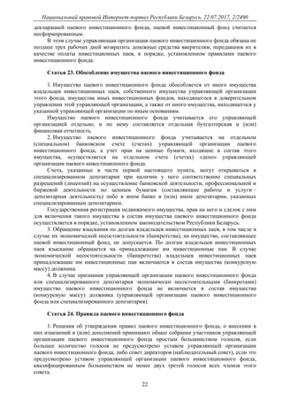 Национальный правовой Интернет-портал Республики Беларусь, 22.07.2017, 2/2490
22
декларацией паевого инвестиционного фонда, паевой инвестиционный фонд считается
несформированным.
В этом случае управляющая организация паевого инвестиционного фонда обязана не
позднее трех рабочих дней возвратить денежные средства вверителям, передавшим их в
качестве оплаты инвестиционных паев, в порядке, установленном правилами паевого
инвестиционного фонда.
Статья 23. Обособление имущества паевого инвестиционного фонда
1. Имущество паевого инвестиционного фонда обособляется от иного имущества
владельцев инвестиционных паев, собственного имущества управляющей организации
этого фонда, имущества иных инвестиционных фондов, находящегося в доверительном
управлении этой управляющей организации, а также от иного имущества, находящегося у
указанной управляющей организации по иным основаниям.
Имущество паевого инвестиционного фонда учитывается его управляющей
организацией отдельно, и по нему составляется отдельная бухгалтерская и (или)
финансовая отчетность.
2. Имущество паевого инвестиционного фонда учитывается на отдельном
(специальном) банковском счете (счетах) управляющей организации паевого
инвестиционного фонда, а учет прав на ценные бумаги, входящие в состав этого
имущества, осуществляется на отдельном счете (счетах) «депо» управляющей
организации паевого инвестиционного фонда.
Счета, указанные в части первой настоящего пункта, могут открываться в
специализированном депозитарии при наличии у него соответственно специальных
разрешений (лицензий) на осуществление банковской деятельности, профессиональной и
биржевой деятельности по ценным бумагам (составляющие работы и услуги –
депозитарная деятельность) либо в ином банке и (или) ином депозитарии, указанных
специализированным депозитарием.
Государственная регистрация недвижимого имущества, прав на него и сделок с ним
для включения такого имущества в состав имущества паевого инвестиционного фонда
осуществляется в порядке, установленном законодательством Республики Беларусь.
3. Обращение взыскания по долгам владельцев инвестиционных паев, в том числе в
случае их экономической несостоятельности (банкротства), на имущество, составляющее
паевой инвестиционный фонд, не допускается. По долгам владельцев инвестиционных
паев взыскание обращается на принадлежащие им инвестиционные паи. В случае
экономической несостоятельности (банкротства) владельцев инвестиционных паев
принадлежащие им инвестиционные паи включаются в состав имущества (конкурсную
массу) должника.
4. В случае признания управляющей организации паевого инвестиционного фонда
или специализированного депозитария экономически несостоятельными (банкротами)
имущество паевого инвестиционного фонда не включается в состав имущества
(конкурсную массу) должника (управляющей организации паевого инвестиционного
фонда или специализированного депозитария).
Статья 24. Правила паевого инвестиционного фонда
1. Решения об утверждении правил паевого инвестиционного фонда, о внесении в
них изменений и (или) дополнений принимают общее собрание участников управляющей
организации паевого инвестиционного фонда простым большинством голосов, если
большее количество голосов не предусмотрено уставом управляющей организации
паевого инвестиционного фонда, либо совет директоров (наблюдательный совет), если это
предусмотрено уставом управляющей организации паевого инвестиционного фонда,
квалифицированным большинством не менее двух третей голосов всех членов этого
совета.
 