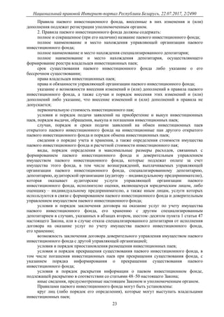 Национальный правовой Интернет-портал Республики Беларусь, 22.07.2017, 2/2490
23
Правила паевого инвестиционного фонда, внесенные в них изменения и (или)
дополнения подлежат регистрации уполномоченным органом.
2. Правила паевого инвестиционного фонда должны содержать:
полное и сокращенное (при его наличии) название паевого инвестиционного фонда;
полное наименование и место нахождения управляющей организации паевого
инвестиционного фонда;
полное наименование и место нахождения специализированного депозитария;
полное наименование и место нахождения депозитария, осуществляющего
формирование реестра владельцев инвестиционных паев;
срок существования паевого инвестиционного фонда либо указание о его
бессрочном существовании;
права владельцев инвестиционных паев;
права и обязанности управляющей организации паевого инвестиционного фонда;
указание о возможности внесения изменений и (или) дополнений в правила паевого
инвестиционного фонда, а также случаи и порядок внесения этих изменений и (или)
дополнений либо указание, что внесение изменений и (или) дополнений в правила не
допускается;
первоначальную стоимость инвестиционного пая;
условия и порядок подачи заявлений на приобретение и выкуп инвестиционных
паев, порядок выдачи, обращения, выкупа и погашения инвестиционных паев;
случаи, порядок и сроки подачи заявлений на обмен инвестиционных паев
открытого паевого инвестиционного фонда на инвестиционные паи другого открытого
паевого инвестиционного фонда и порядок обмена инвестиционных паев;
сведения о порядке учета и хранения, а также определения стоимости имущества
паевого инвестиционного фонда и расчетной стоимости инвестиционного пая;
виды, порядок определения и максимальные размеры расходов, связанных с
формированием паевого инвестиционного фонда и доверительным управлением
имуществом паевого инвестиционного фонда, которые подлежат оплате за счет
имущества этого фонда, в том числе вознаграждений, выплачиваемых управляющей
организации паевого инвестиционного фонда, специализированному депозитарию,
депозитарию, аудиторской организации (аудитору – индивидуальному предпринимателю),
которая оказывает аудиторские услуги управляющей организации паевого
инвестиционного фонда, исполнителю оценки, являющемуся юридическим лицом, либо
оценщику – индивидуальному предпринимателю, а также иным лицам, услуги которых
используются в связи с формированием паевого инвестиционного фонда и доверительным
управлением имуществом паевого инвестиционного фонда;
условия и порядок заключения договора на оказание услуг по учету имущества
паевого инвестиционного фонда, его хранению с другим специализированным
депозитарием в случаях, указанных в абзацах втором, шестом–десятом пункта 1 статьи 47
настоящего Закона, или в случае отказа специализированного депозитария от исполнения
договора на оказание услуг по учету имущества паевого инвестиционного фонда,
его хранению;
возможность заключения договора доверительного управления имуществом паевого
инвестиционного фонда с другой управляющей организацией;
условия и порядок приостановления размещения инвестиционных паев;
условия и порядок прекращения существования паевого инвестиционного фонда, в
том числе погашения инвестиционных паев при прекращении существования фонда, с
указанием порядка информирования о прекращении существования паевого
инвестиционного фонда;
условия и порядок раскрытия информации о паевом инвестиционном фонде,
подлежащей раскрытию в соответствии со статьями 48–50 настоящего Закона;
иные сведения, предусмотренные настоящим Законом и уполномоченным органом.
Правилами паевого инвестиционного фонда могут быть установлены:
круг лиц (либо порядок его определения), которые могут выступать владельцами
инвестиционных паев;
 