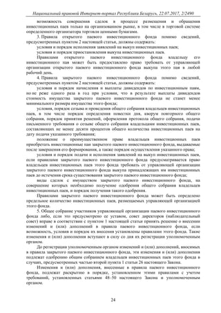 Национальный правовой Интернет-портал Республики Беларусь, 22.07.2017, 2/2490
24
возможность совершения сделок в процессе размещения и обращения
инвестиционных паев только на организованном рынке, в том числе в торговой системе
определенного организатора торговли ценными бумагами.
3. Правила открытого паевого инвестиционного фонда помимо сведений,
предусмотренных пунктом 2 настоящей статьи, должны содержать:
условия и порядок исполнения заявлений на выкуп инвестиционных паев;
условия и порядок приостановления выкупа инвестиционных паев.
Правилами открытого паевого инвестиционного фонда владельцу его
инвестиционного пая может быть предоставлено право требовать от управляющей
организации открытого паевого инвестиционного фонда выкупа этого пая в любой
рабочий день.
4. Правила закрытого паевого инвестиционного фонда помимо сведений,
предусмотренных пунктом 2 настоящей статьи, должны содержать:
условия и порядок начисления и выплаты дивидендов по инвестиционным паям,
но не реже одного раза в год при условии, что в результате выплаты дивидендов
стоимость имущества закрытого паевого инвестиционного фонда не станет менее
минимального размера имущества этого фонда;
условия, порядок созыва и проведения общего собрания владельцев инвестиционных
паев, в том числе порядок определения повестки дня, кворум повторного общего
собрания, порядок принятия решений, оформления протокола общего собрания, подачи
письменного требования о созыве общего собрания владельцами инвестиционных паев,
составляющих не менее десяти процентов общего количества инвестиционных паев на
дату подачи указанного требования;
положение о преимущественном праве владельцев инвестиционных паев
приобретать инвестиционные паи закрытого паевого инвестиционного фонда, выдаваемые
после завершения его формирования, а также порядок осуществления указанного права;
условия и порядок подачи и исполнения заявлений на выкуп инвестиционных паев,
если правилами закрытого паевого инвестиционного фонда предусматривается право
владельцев инвестиционных паев этого фонда требовать от управляющей организации
закрытого паевого инвестиционного фонда выкупа принадлежащих им инвестиционных
паев до истечения срока существования закрытого паевого инвестиционного фонда;
виды сделок с имуществом закрытого паевого инвестиционного фонда, на
совершение которых необходимо получение одобрения общего собрания владельцев
инвестиционных паев, и порядок получения такого одобрения.
Правилами закрытого паевого инвестиционного фонда может быть определено
предельное количество инвестиционных паев, размещаемых управляющей организацией
этого фонда.
5. Общее собрание участников управляющей организации паевого инвестиционного
фонда либо, если это предусмотрено ее уставом, совет директоров (наблюдательный
совет) вправе в соответствии с пунктом 1 настоящей статьи принять решение о внесении
изменений и (или) дополнений в правила паевого инвестиционного фонда, если
возможность, условия и порядок их внесения установлены правилами этого фонда. Такие
изменения и (или) дополнения вступают в силу со дня их регистрации уполномоченным
органом.
До регистрации уполномоченным органом изменений и (или) дополнений, вносимых
в правила закрытого паевого инвестиционного фонда, эти изменения и (или) дополнения
подлежат одобрению общим собранием владельцев инвестиционных паев этого фонда в
случаях, предусмотренных частью второй пункта 1 статьи 26 настоящего Закона.
Изменения и (или) дополнения, внесенные в правила паевого инвестиционного
фонда, подлежат раскрытию в порядке, установленном этими правилами с учетом
требований, установленных статьями 48–50 настоящего Закона и уполномоченным
органом.
 