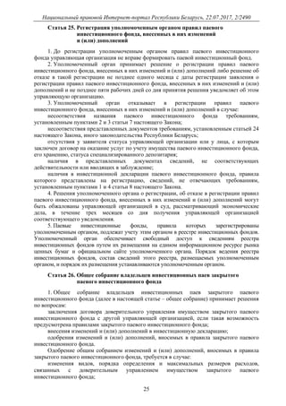 Национальный правовой Интернет-портал Республики Беларусь, 22.07.2017, 2/2490
25
Статья 25. Регистрация уполномоченным органом правил паевого
инвестиционного фонда, внесенных в них изменений
и (или) дополнений
1. До регистрации уполномоченным органом правил паевого инвестиционного
фонда управляющая организация не вправе формировать паевой инвестиционный фонд.
2. Уполномоченный орган принимает решение о регистрации правил паевого
инвестиционного фонда, внесенных в них изменений и (или) дополнений либо решение об
отказе в такой регистрации не позднее одного месяца с даты регистрации заявления о
регистрации правил паевого инвестиционного фонда, внесенных в них изменений и (или)
дополнений и не позднее пяти рабочих дней со дня принятия решения уведомляет об этом
управляющую организацию.
3. Уполномоченный орган отказывает в регистрации правил паевого
инвестиционного фонда, внесенных в них изменений и (или) дополнений в случае:
несоответствия названия паевого инвестиционного фонда требованиям,
установленным пунктами 2 и 3 статьи 7 настоящего Закона;
несоответствия представленных документов требованиям, установленным статьей 24
настоящего Закона, иного законодательства Республики Беларусь;
отсутствия у заявителя статуса управляющей организации или у лица, с которым
заключен договор на оказание услуг по учету имущества паевого инвестиционного фонда,
его хранению, статуса специализированного депозитария;
наличия в представленных документах сведений, не соответствующих
действительности или вводящих в заблуждение;
наличия в инвестиционной декларации паевого инвестиционного фонда, правила
которого представлены на регистрацию, сведений, не отвечающих требованиям,
установленным пунктами 1 и 4 статьи 8 настоящего Закона.
4. Решения уполномоченного органа о регистрации, об отказе в регистрации правил
паевого инвестиционного фонда, внесенных в них изменений и (или) дополнений могут
быть обжалованы управляющей организацией в суд, рассматривающий экономические
дела, в течение трех месяцев со дня получения управляющей организацией
соответствующего уведомления.
5. Паевые инвестиционные фонды, правила которых зарегистрированы
уполномоченным органом, подлежат учету этим органом в реестре инвестиционных фондов.
Уполномоченный орган обеспечивает свободный доступ к сведениям реестра
инвестиционных фондов путем их размещения на едином информационном ресурсе рынка
ценных бумаг и официальном сайте уполномоченного органа. Порядок ведения реестра
инвестиционных фондов, состав сведений этого реестра, размещаемых уполномоченным
органом, и порядок их размещения устанавливаются уполномоченным органом.
Статья 26. Общее собрание владельцев инвестиционных паев закрытого
паевого инвестиционного фонда
1. Общее собрание владельцев инвестиционных паев закрытого паевого
инвестиционного фонда (далее в настоящей статье – общее собрание) принимает решения
по вопросам:
заключения договора доверительного управления имуществом закрытого паевого
инвестиционного фонда с другой управляющей организацией, если такая возможность
предусмотрена правилами закрытого паевого инвестиционного фонда;
внесения изменений и (или) дополнений в инвестиционную декларацию;
одобрения изменений и (или) дополнений, вносимых в правила закрытого паевого
инвестиционного фонда.
Одобрение общим собранием изменений и (или) дополнений, вносимых в правила
закрытого паевого инвестиционного фонда, требуется в случае:
изменения видов, порядка определения и максимальных размеров расходов,
связанных с доверительным управлением имуществом закрытого паевого
инвестиционного фонда;
 