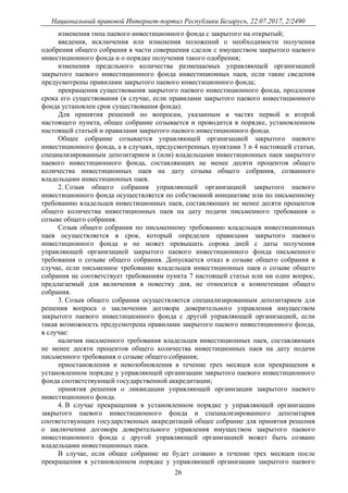 Национальный правовой Интернет-портал Республики Беларусь, 22.07.2017, 2/2490
26
изменения типа паевого инвестиционного фонда с закрытого на открытый;
введения, исключения или изменения положений о необходимости получения
одобрения общего собрания в части совершения сделок с имуществом закрытого паевого
инвестиционного фонда и о порядке получения такого одобрения;
изменения предельного количества размещаемых управляющей организацией
закрытого паевого инвестиционного фонда инвестиционных паев, если такие сведения
предусмотрены правилами закрытого паевого инвестиционного фонда;
прекращения существования закрытого паевого инвестиционного фонда, продления
срока его существования (в случае, если правилами закрытого паевого инвестиционного
фонда установлен срок существования фонда).
Для принятия решений по вопросам, указанным в частях первой и второй
настоящего пункта, общее собрание созывается и проводится в порядке, установленном
настоящей статьей и правилами закрытого паевого инвестиционного фонда.
Общее собрание созывается управляющей организацией закрытого паевого
инвестиционного фонда, а в случаях, предусмотренных пунктами 3 и 4 настоящей статьи,
специализированным депозитарием и (или) владельцами инвестиционных паев закрытого
паевого инвестиционного фонда, составляющих не менее десяти процентов общего
количества инвестиционных паев на дату созыва общего собрания, созванного
владельцами инвестиционных паев.
2. Созыв общего собрания управляющей организацией закрытого паевого
инвестиционного фонда осуществляется по собственной инициативе или по письменному
требованию владельцев инвестиционных паев, составляющих не менее десяти процентов
общего количества инвестиционных паев на дату подачи письменного требования о
созыве общего собрания.
Созыв общего собрания по письменному требованию владельцев инвестиционных
паев осуществляется в срок, который определен правилами закрытого паевого
инвестиционного фонда и не может превышать сорока дней с даты получения
управляющей организацией закрытого паевого инвестиционного фонда письменного
требования о созыве общего собрания. Допускается отказ в созыве общего собрания в
случае, если письменное требование владельцев инвестиционных паев о созыве общего
собрания не соответствует требованиям пункта 7 настоящей статьи или ни один вопрос,
предлагаемый для включения в повестку дня, не относится к компетенции общего
собрания.
3. Созыв общего собрания осуществляется специализированным депозитарием для
решения вопроса о заключении договора доверительного управления имуществом
закрытого паевого инвестиционного фонда с другой управляющей организацией, если
такая возможность предусмотрена правилами закрытого паевого инвестиционного фонда,
в случае:
наличия письменного требования владельцев инвестиционных паев, составляющих
не менее десяти процентов общего количества инвестиционных паев на дату подачи
письменного требования о созыве общего собрания;
приостановления и невозобновления в течение трех месяцев или прекращения в
установленном порядке у управляющей организации закрытого паевого инвестиционного
фонда соответствующей государственной аккредитации;
принятия решения о ликвидации управляющей организации закрытого паевого
инвестиционного фонда.
4. В случае прекращения в установленном порядке у управляющей организации
закрытого паевого инвестиционного фонда и специализированного депозитария
соответствующих государственных аккредитаций общее собрание для принятия решения
о заключении договора доверительного управления имуществом закрытого паевого
инвестиционного фонда с другой управляющей организацией может быть созвано
владельцами инвестиционных паев.
В случае, если общее собрание не будет созвано в течение трех месяцев после
прекращения в установленном порядке у управляющей организации закрытого паевого
 